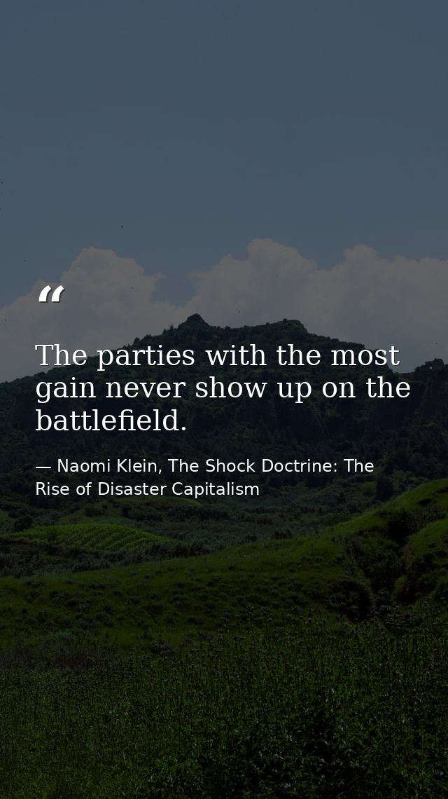 The parties with the most gain never show up on the battlefield. — Naomi Klein, The Shock Doctrine: The Rise of Disaster Capitalism
