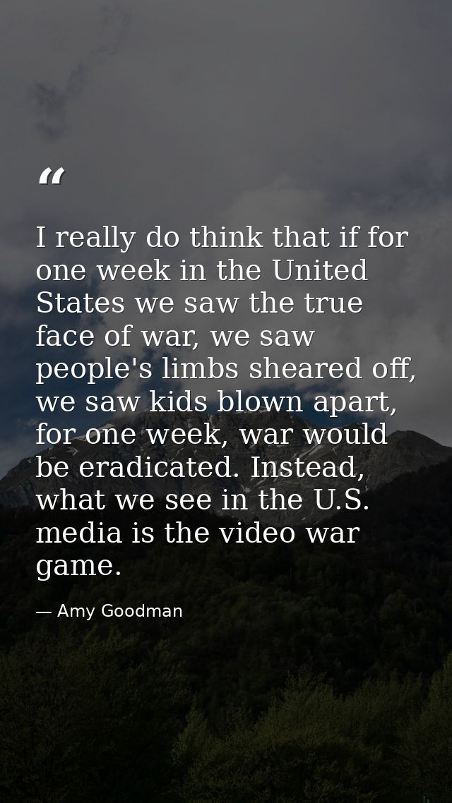 I really do think that if for one week in the United States we saw the true face of war, we saw people's limbs sheared o — Amy Goodman