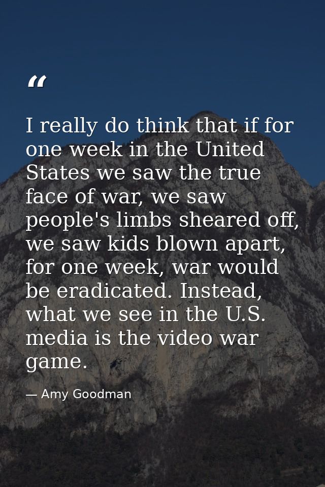I really do think that if for one week in the United States we saw the true face of war, we saw people's limbs sheared o — Amy Goodman