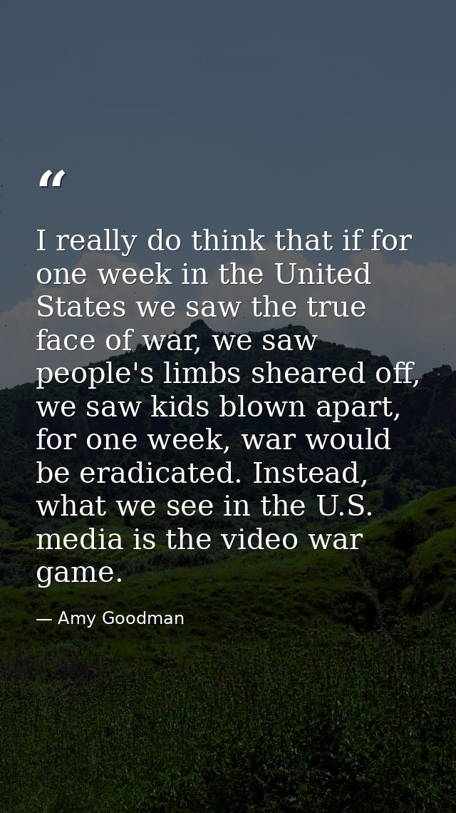I really do think that if for one week in the United States we saw the true face of war, we saw people's limbs sheared o — Amy Goodman