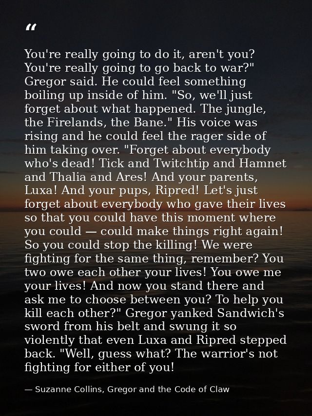 You're really going to do it, aren't you? You're really going to go back to war?" Gregor said. He could feel something b — Suzanne Collins, Gregor and the Code of Claw