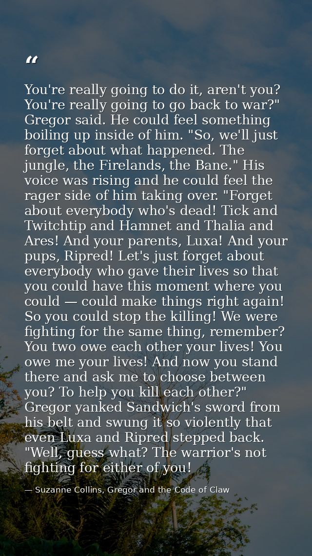 You're really going to do it, aren't you? You're really going to go back to war?" Gregor said. He could feel something b — Suzanne Collins, Gregor and the Code of Claw