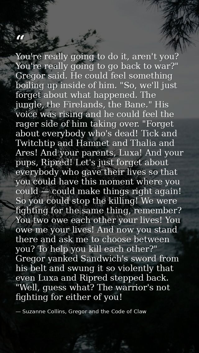 You're really going to do it, aren't you? You're really going to go back to war?" Gregor said. He could feel something b — Suzanne Collins, Gregor and the Code of Claw