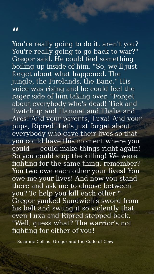 You're really going to do it, aren't you? You're really going to go back to war?" Gregor said. He could feel something b — Suzanne Collins, Gregor and the Code of Claw
