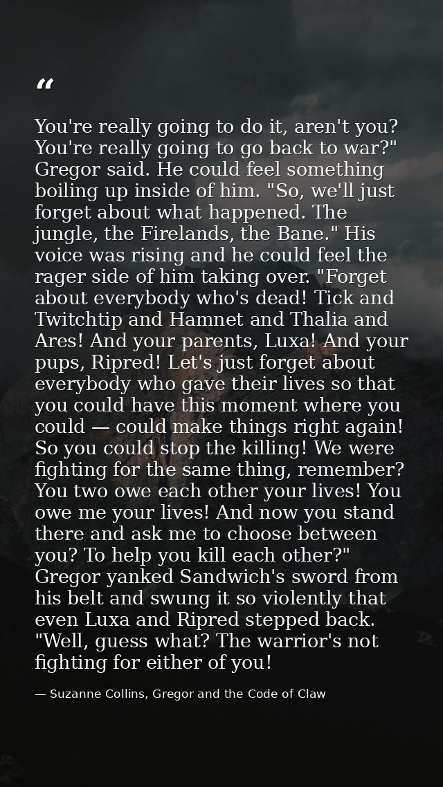 You're really going to do it, aren't you? You're really going to go back to war?" Gregor said. He could feel something b — Suzanne Collins, Gregor and the Code of Claw