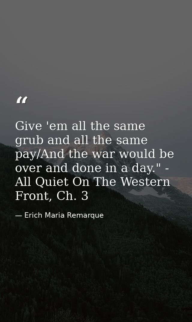 Give 'em all the same grub and all the same pay/And the war would be over and done in a day." - All Quiet On The Western — Erich Maria Remarque