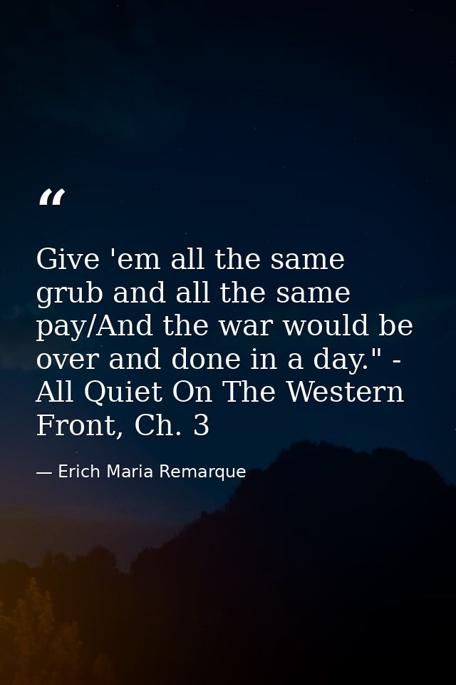 Give 'em all the same grub and all the same pay/And the war would be over and done in a day." - All Quiet On The Western — Erich Maria Remarque