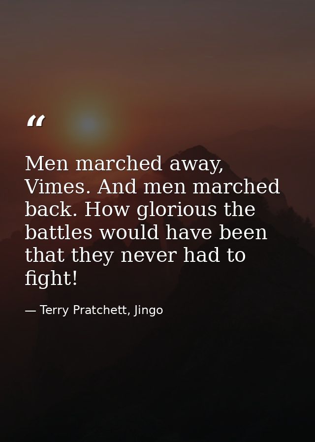 Men marched away, Vimes. And men marched back. How glorious the battles would have been that they never had to fight! — Terry Pratchett, Jingo