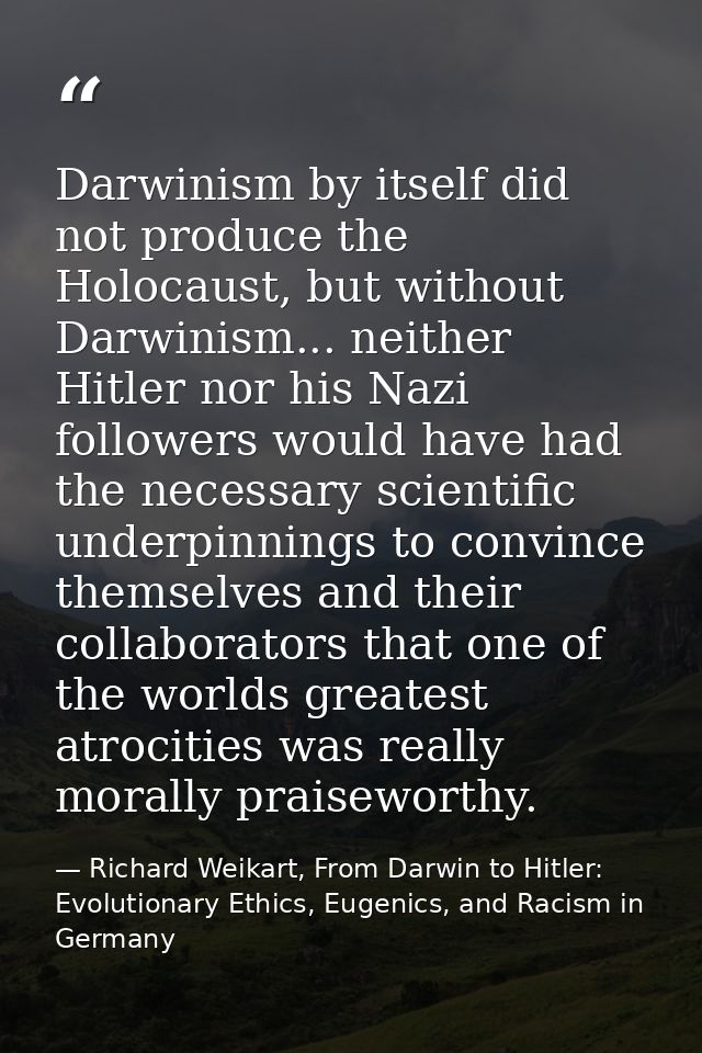 Darwinism by itself did not produce the Holocaust, but without Darwinism... neither Hitler nor his Nazi followers would  — Richard Weikart, From Darwin to Hitler: Evolutionary Ethics, Eugenics, and Racism in Germany