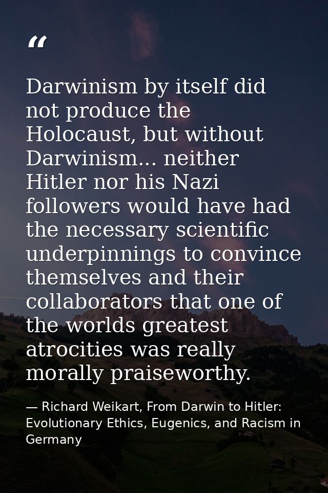 Darwinism by itself did not produce the Holocaust, but without Darwinism... neither Hitler nor his Nazi followers would  — Richard Weikart, From Darwin to Hitler: Evolutionary Ethics, Eugenics, and Racism in Germany