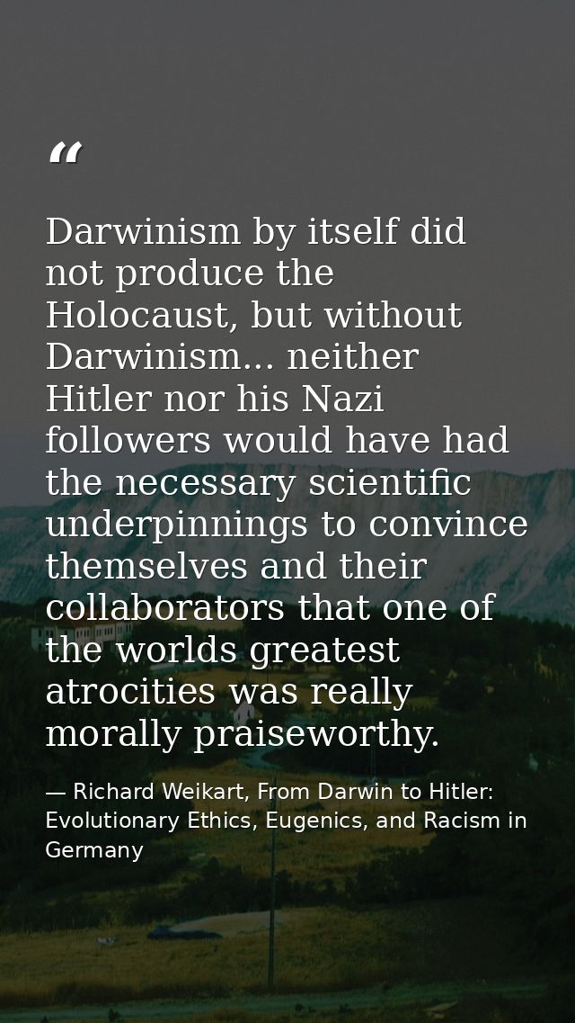 Darwinism by itself did not produce the Holocaust, but without Darwinism... neither Hitler nor his Nazi followers would  — Richard Weikart, From Darwin to Hitler: Evolutionary Ethics, Eugenics, and Racism in Germany