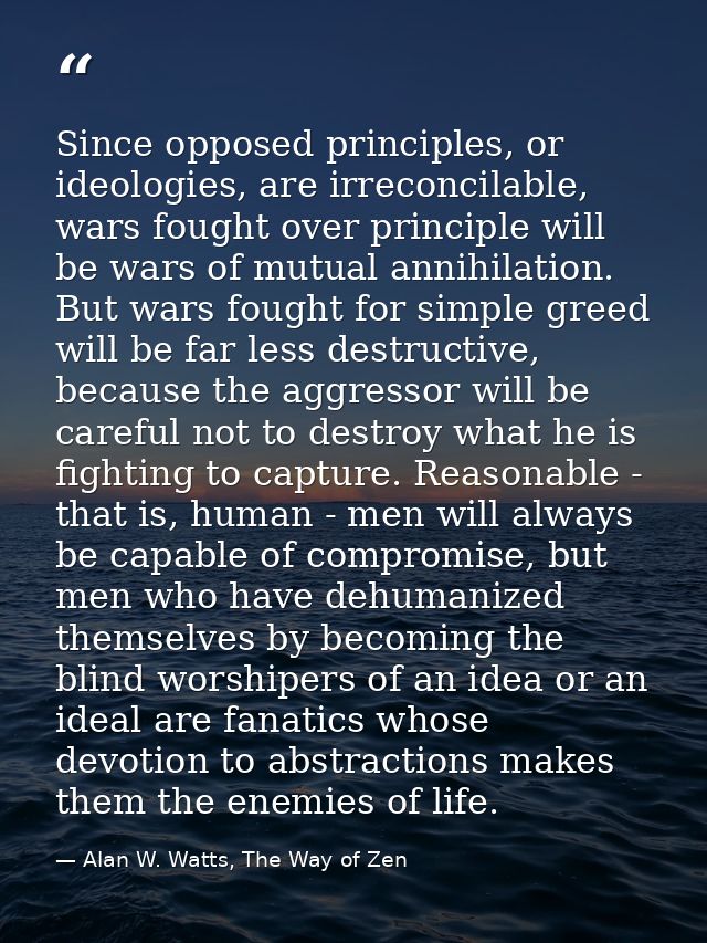 Since opposed principles, or ideologies, are irreconcilable, wars fought over principle will be wars of mutual annihilat — Alan W. Watts, The Way of Zen