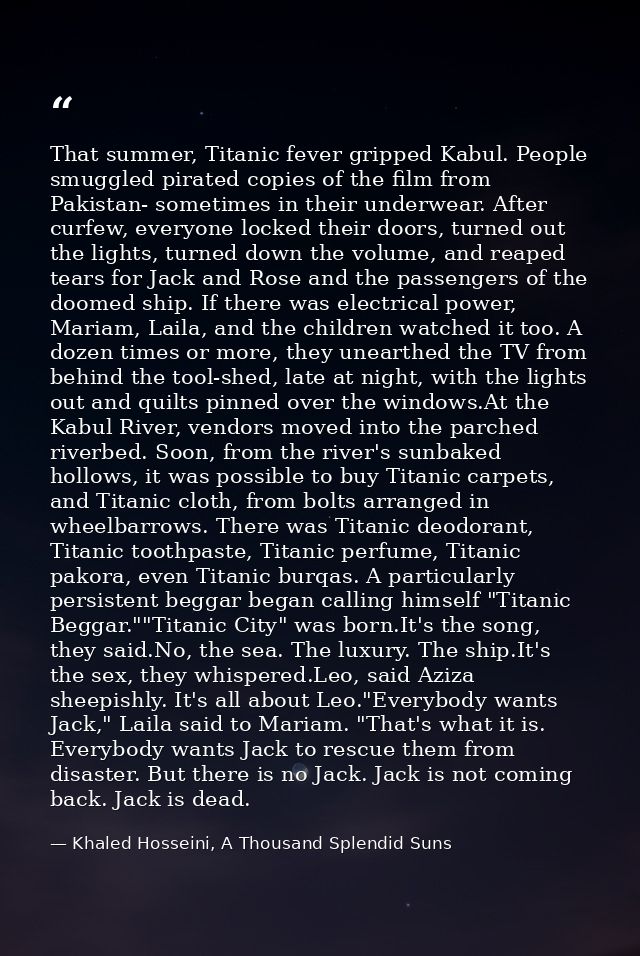 That summer, Titanic fever gripped Kabul. People smuggled pirated copies of the film from Pakistan- sometimes in their u — Khaled Hosseini, A Thousand Splendid Suns