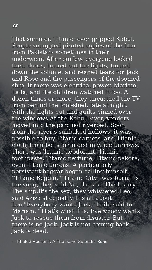 That summer, Titanic fever gripped Kabul. People smuggled pirated copies of the film from Pakistan- sometimes in their u — Khaled Hosseini, A Thousand Splendid Suns