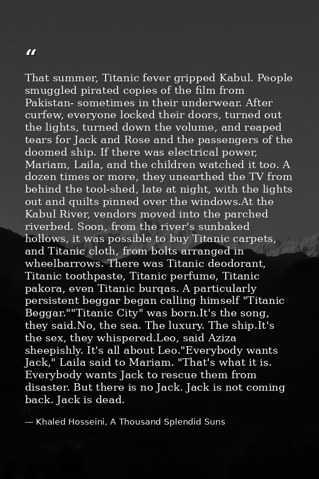 That summer, Titanic fever gripped Kabul. People smuggled pirated copies of the film from Pakistan- sometimes in their u — Khaled Hosseini, A Thousand Splendid Suns