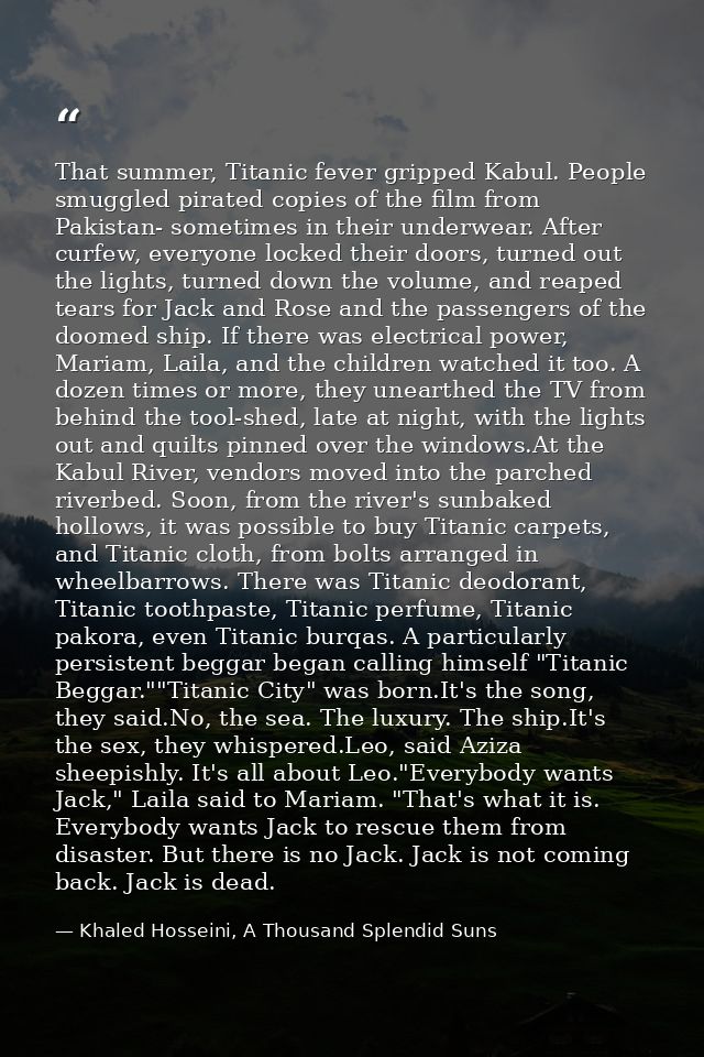 That summer, Titanic fever gripped Kabul. People smuggled pirated copies of the film from Pakistan- sometimes in their u — Khaled Hosseini, A Thousand Splendid Suns