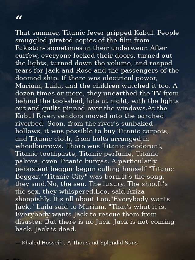 That summer, Titanic fever gripped Kabul. People smuggled pirated copies of the film from Pakistan- sometimes in their u — Khaled Hosseini, A Thousand Splendid Suns