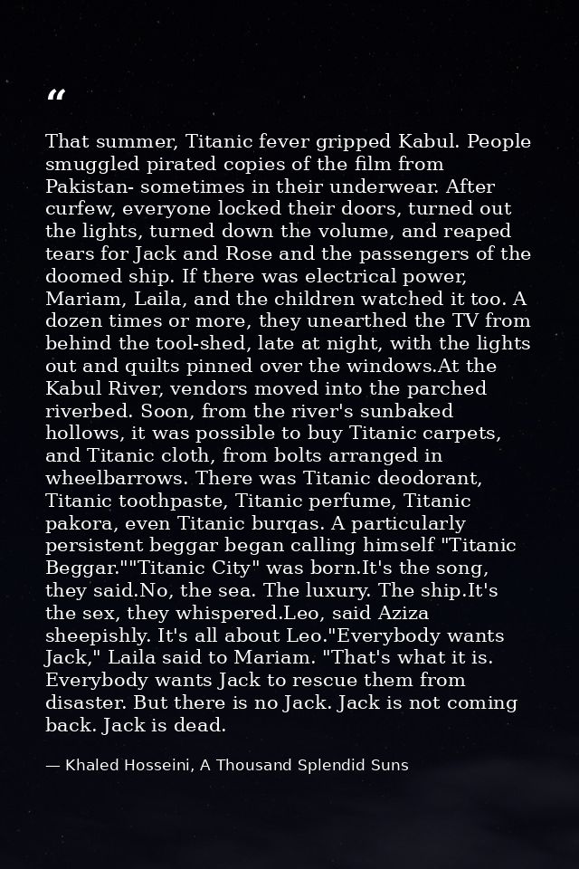 That summer, Titanic fever gripped Kabul. People smuggled pirated copies of the film from Pakistan- sometimes in their u — Khaled Hosseini, A Thousand Splendid Suns