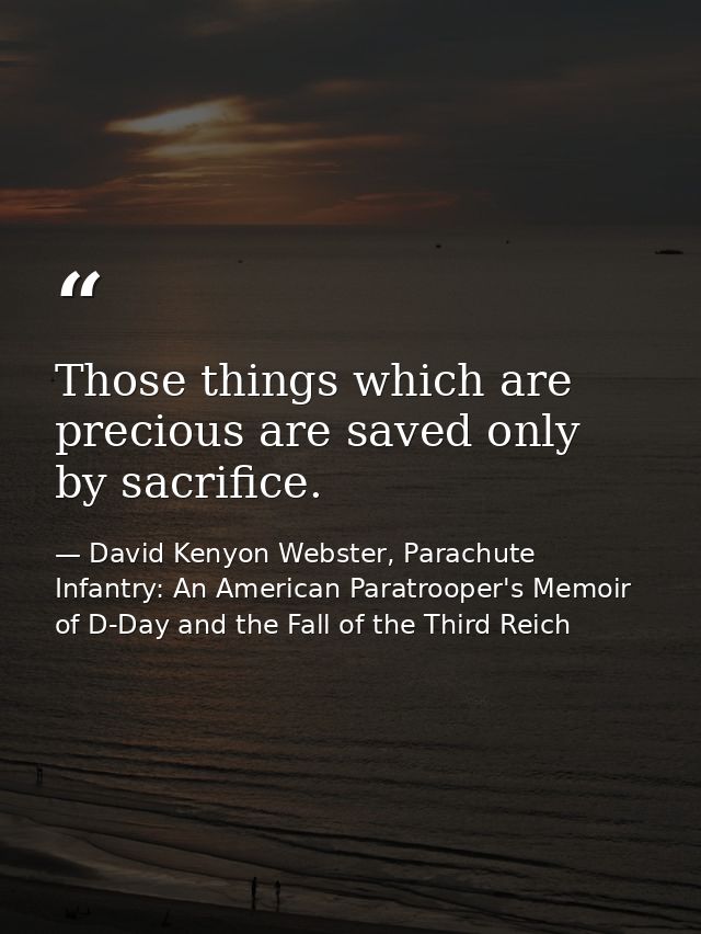 Those things which are precious are saved only by sacrifice. — David Kenyon Webster, Parachute Infantry: An American Paratrooper's Memoir of D-Day and the Fall of the Third Reich