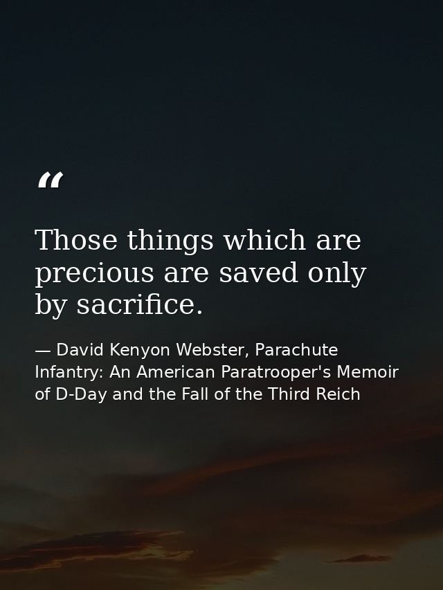 Those things which are precious are saved only by sacrifice. — David Kenyon Webster, Parachute Infantry: An American Paratrooper's Memoir of D-Day and the Fall of the Third Reich