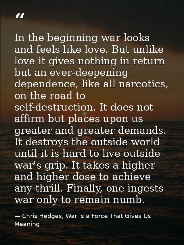 In the beginning war looks and feels like love. But unlike love it gives nothing in return but an ever-deepening depende — Chris Hedges, War Is a Force That Gives Us Meaning