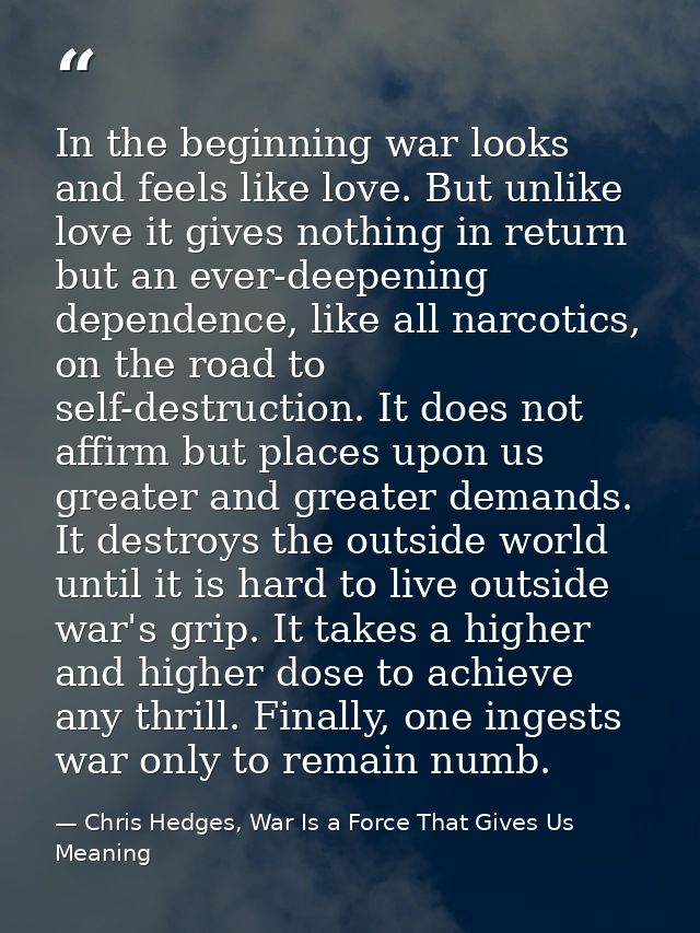 In the beginning war looks and feels like love. But unlike love it gives nothing in return but an ever-deepening depende — Chris Hedges, War Is a Force That Gives Us Meaning