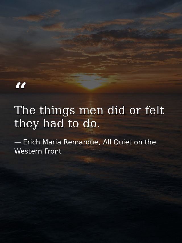 The things men did or felt they had to do. — Erich Maria Remarque, All Quiet on the Western Front