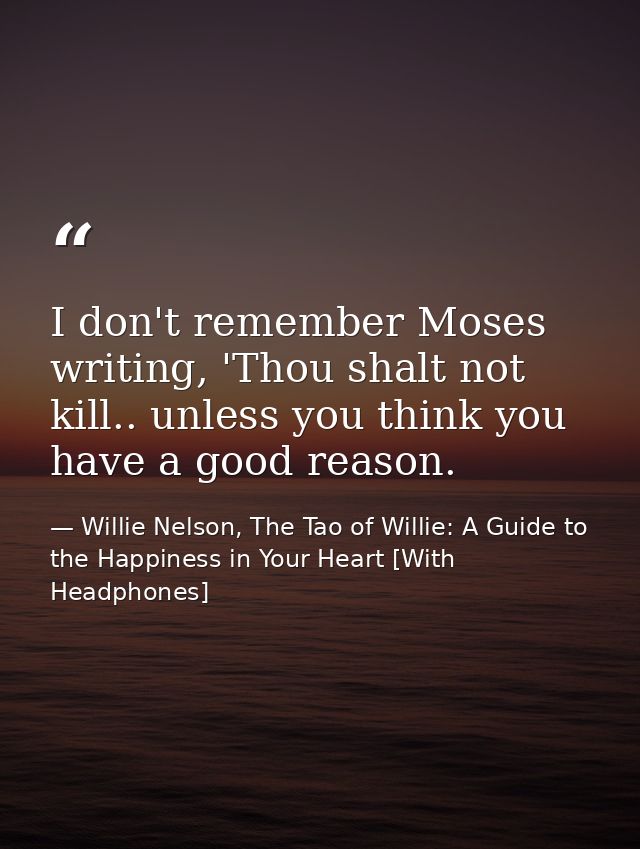 I don't remember Moses writing, 'Thou shalt not kill.. unless you think you have a good reason. — Willie Nelson, The Tao of Willie: A Guide to the Happiness in Your Heart [With Headphones]