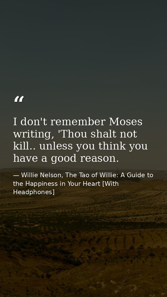 I don't remember Moses writing, 'Thou shalt not kill.. unless you think you have a good reason. — Willie Nelson, The Tao of Willie: A Guide to the Happiness in Your Heart [With Headphones]