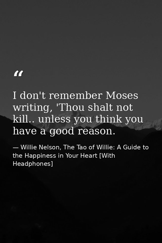 I don't remember Moses writing, 'Thou shalt not kill.. unless you think you have a good reason. — Willie Nelson, The Tao of Willie: A Guide to the Happiness in Your Heart [With Headphones]