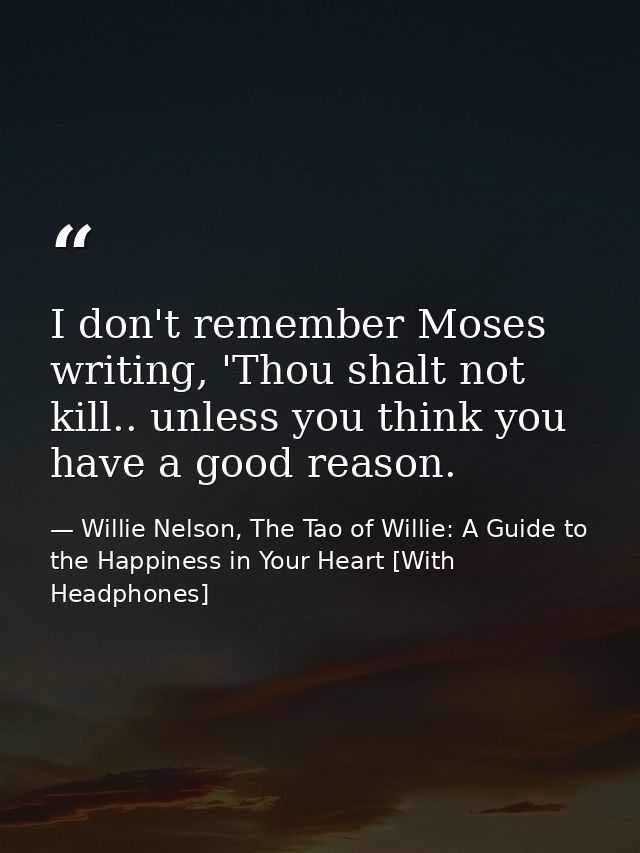 I don't remember Moses writing, 'Thou shalt not kill.. unless you think you have a good reason. — Willie Nelson, The Tao of Willie: A Guide to the Happiness in Your Heart [With Headphones]