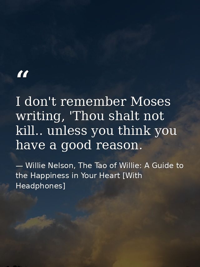 I don't remember Moses writing, 'Thou shalt not kill.. unless you think you have a good reason. — Willie Nelson, The Tao of Willie: A Guide to the Happiness in Your Heart [With Headphones]