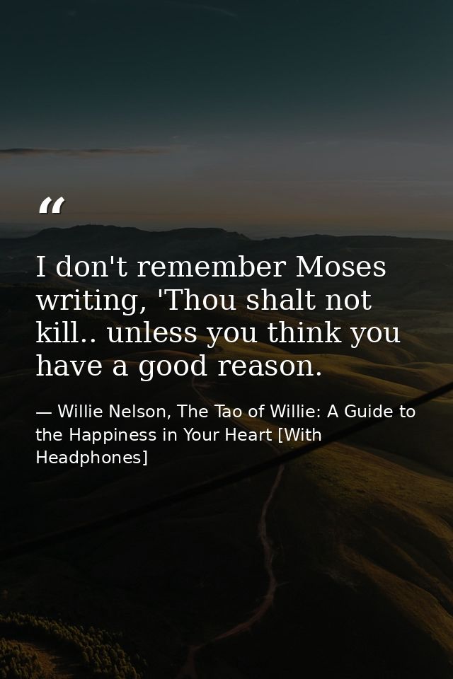 I don't remember Moses writing, 'Thou shalt not kill.. unless you think you have a good reason. — Willie Nelson, The Tao of Willie: A Guide to the Happiness in Your Heart [With Headphones]