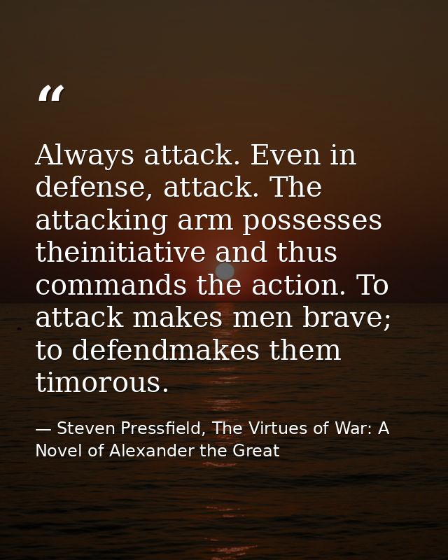 Always attack. Even in defense, attack. The attacking arm possesses theinitiative and thus commands the action. To attac — Steven Pressfield, The Virtues of War: A Novel of Alexander the Great