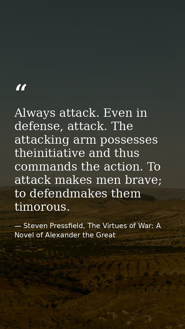 Always attack. Even in defense, attack. The attacking arm possesses theinitiative and thus commands the action. To attac — Steven Pressfield, The Virtues of War: A Novel of Alexander the Great