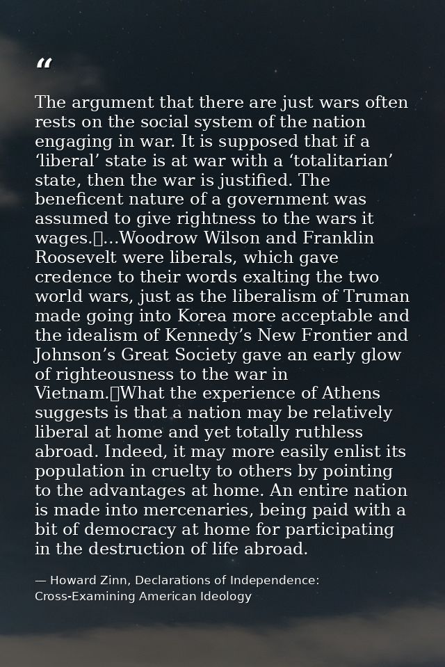 The argument that there are just wars often rests on the social system of the nation engaging in war. It is supposed tha — Howard Zinn, Declarations of Independence: Cross-Examining American Ideology