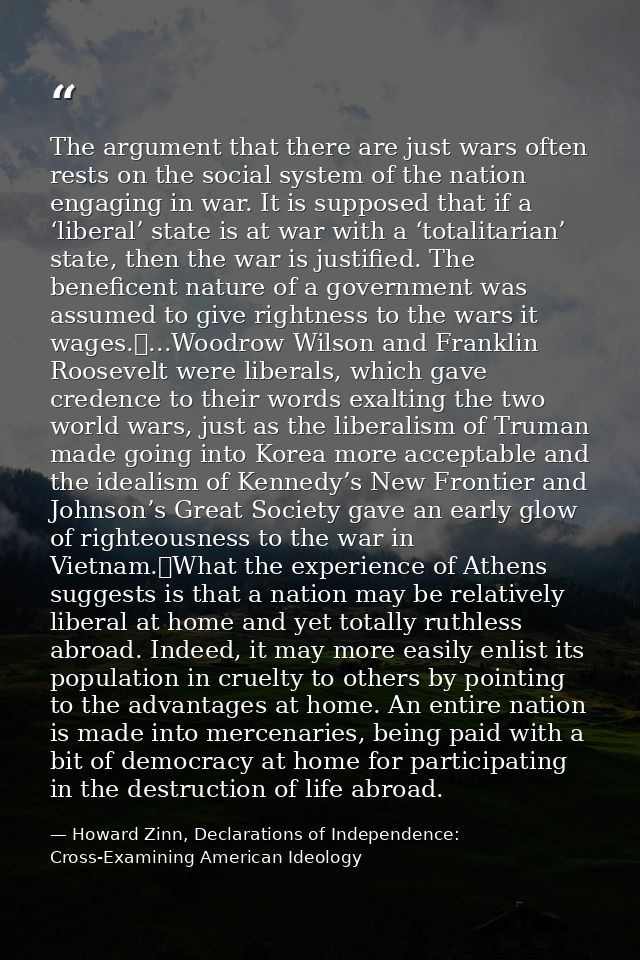 The argument that there are just wars often rests on the social system of the nation engaging in war. It is supposed tha — Howard Zinn, Declarations of Independence: Cross-Examining American Ideology