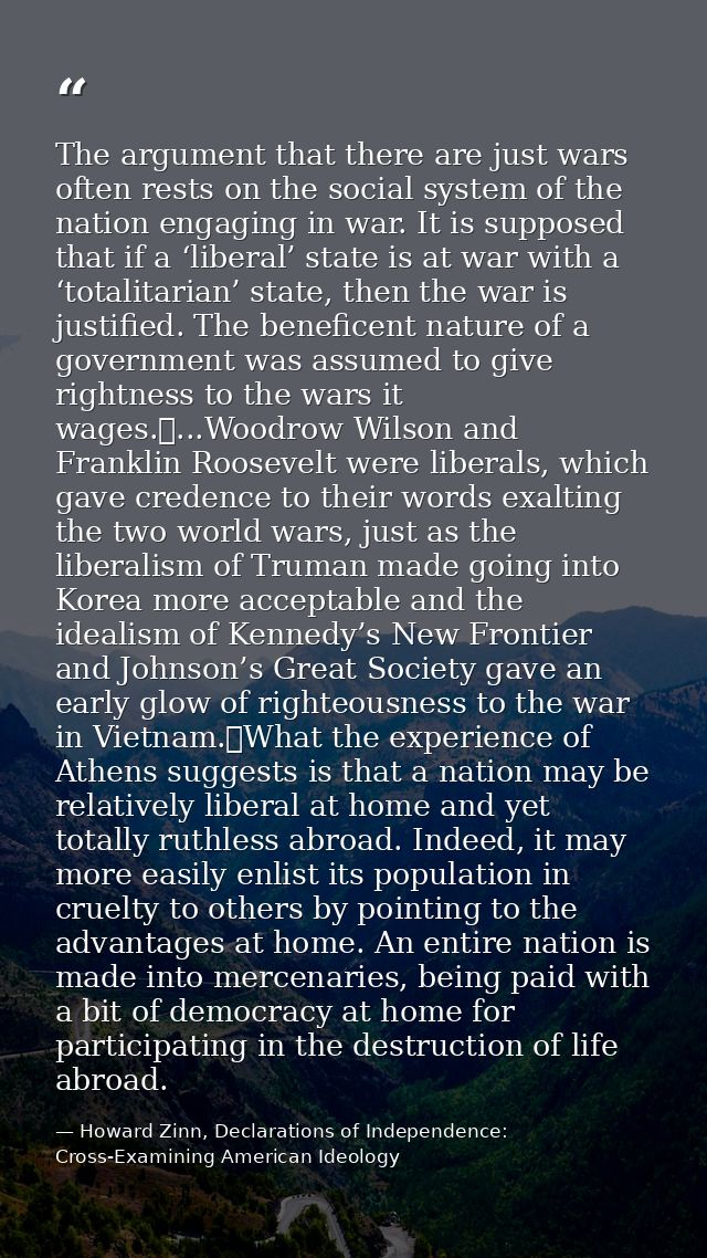 The argument that there are just wars often rests on the social system of the nation engaging in war. It is supposed tha — Howard Zinn, Declarations of Independence: Cross-Examining American Ideology