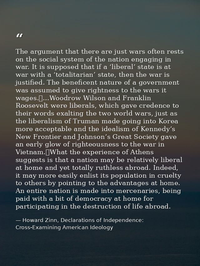 The argument that there are just wars often rests on the social system of the nation engaging in war. It is supposed tha — Howard Zinn, Declarations of Independence: Cross-Examining American Ideology