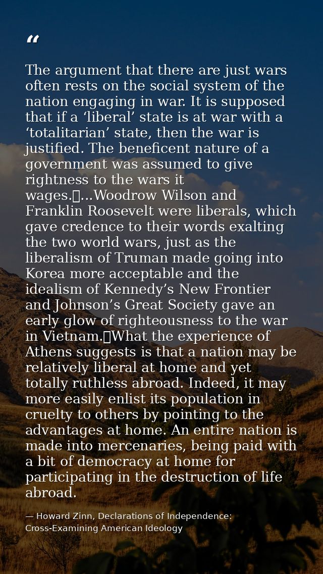 The argument that there are just wars often rests on the social system of the nation engaging in war. It is supposed tha — Howard Zinn, Declarations of Independence: Cross-Examining American Ideology