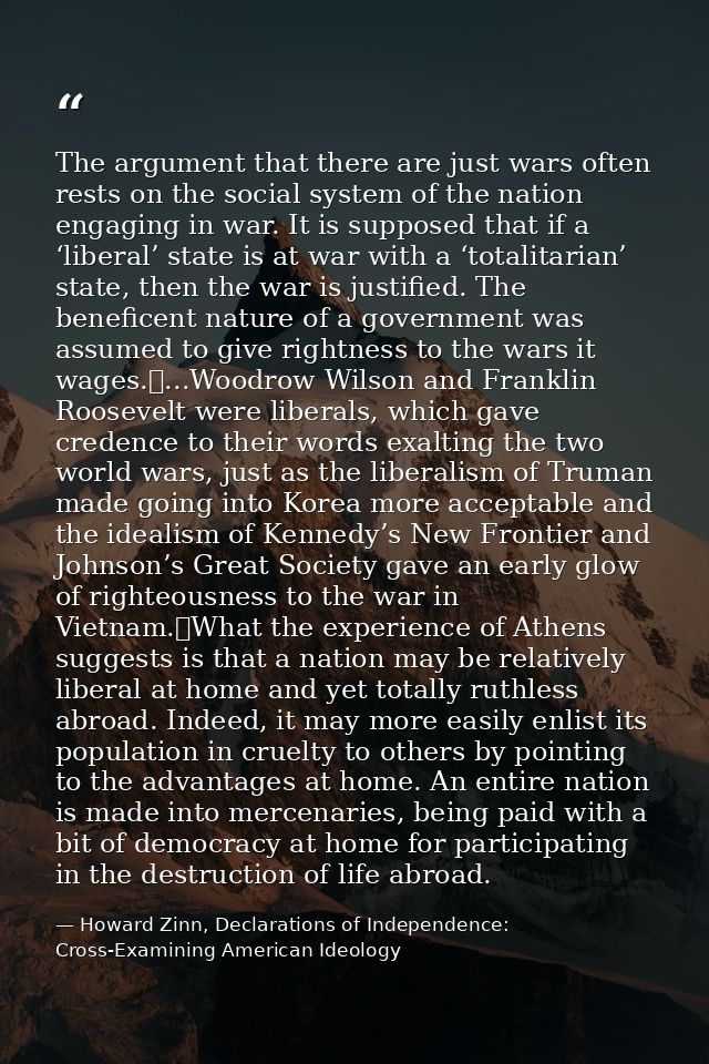The argument that there are just wars often rests on the social system of the nation engaging in war. It is supposed tha — Howard Zinn, Declarations of Independence: Cross-Examining American Ideology