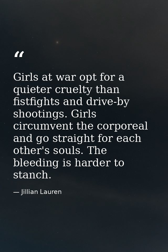 Girls at war opt for a quieter cruelty than fistfights and drive-by shootings. Girls circumvent the corporeal and go str — Jillian Lauren