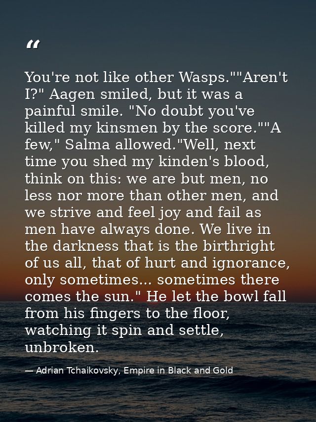 You're not like other Wasps.""Aren't I?" Aagen smiled, but it was a painful smile. "No doubt you've killed my kinsmen by — Adrian Tchaikovsky, Empire in Black and Gold