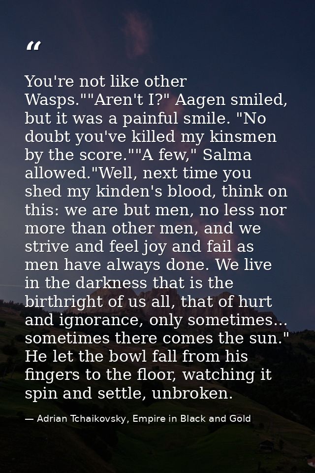 You're not like other Wasps.""Aren't I?" Aagen smiled, but it was a painful smile. "No doubt you've killed my kinsmen by — Adrian Tchaikovsky, Empire in Black and Gold