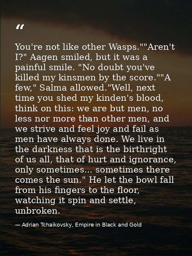 You're not like other Wasps.""Aren't I?" Aagen smiled, but it was a painful smile. "No doubt you've killed my kinsmen by — Adrian Tchaikovsky, Empire in Black and Gold