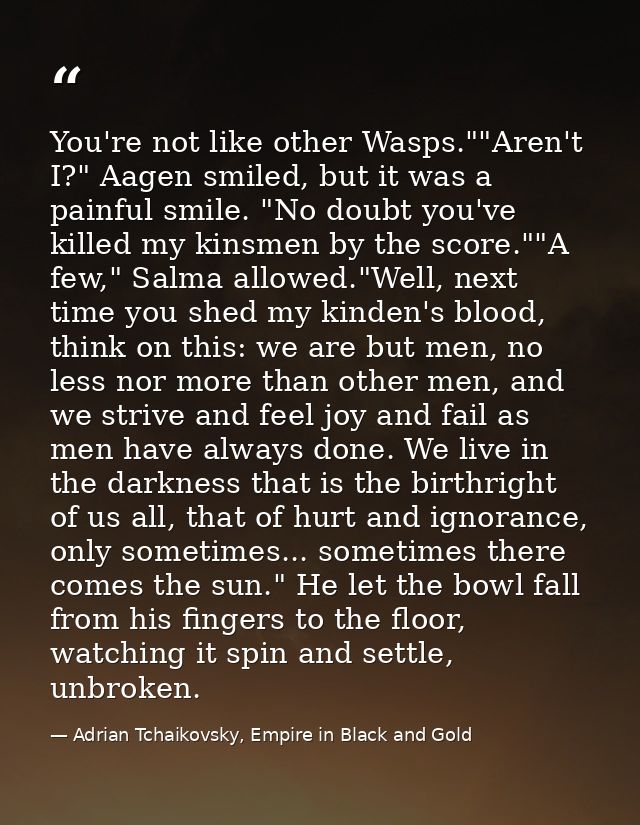 You're not like other Wasps.""Aren't I?" Aagen smiled, but it was a painful smile. "No doubt you've killed my kinsmen by — Adrian Tchaikovsky, Empire in Black and Gold