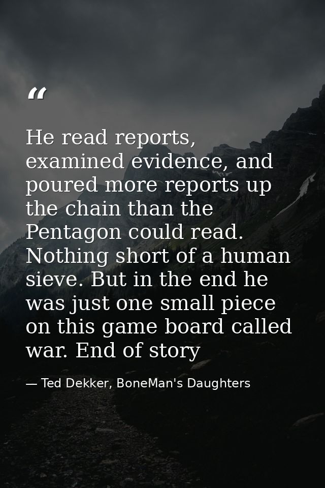 He read reports, examined evidence, and poured more reports up the chain than the Pentagon could read. Nothing short of  — Ted Dekker, BoneMan's Daughters