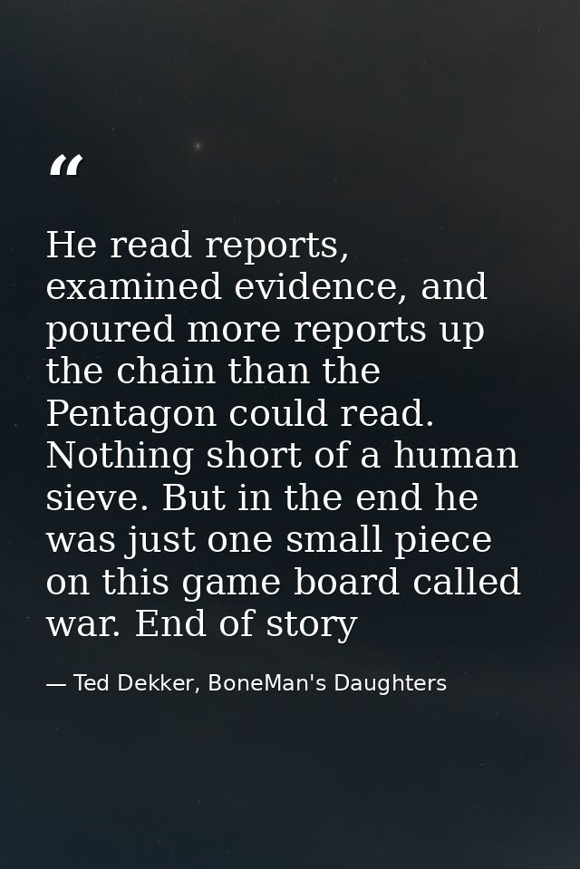 He read reports, examined evidence, and poured more reports up the chain than the Pentagon could read. Nothing short of  — Ted Dekker, BoneMan's Daughters