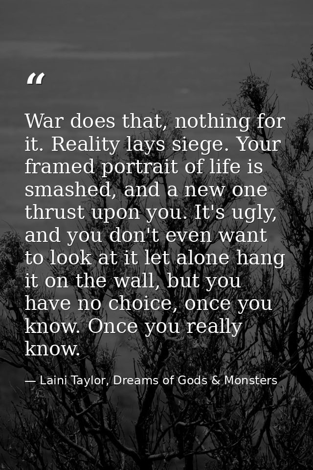 War does that, nothing for it. Reality lays siege. Your framed portrait of life is smashed, and a new one thrust upon yo — Laini Taylor, Dreams of Gods & Monsters