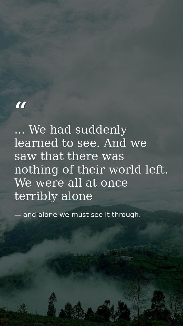 ... We had suddenly learned to see. And we saw that there was nothing of their world left. We were all at once terribly  — and alone we must see it through.